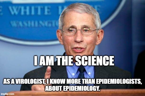 Dr. Fauci | I AM THE SCIENCE AS A VIROLOGIST, I KNOW MORE THAN EPIDEMIOLOGISTS,
ABOUT EPIDEMIOLOGY. | image tagged in dr fauci | made w/ Imgflip meme maker