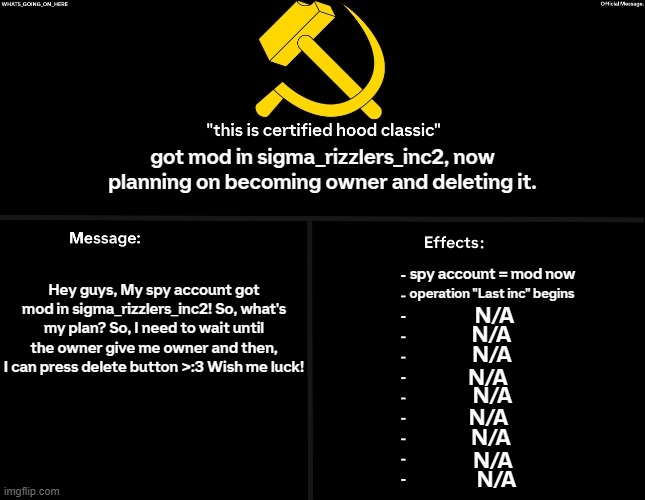 Whats_going_on_here's Black Annoucement | got mod in sigma_rizzlers_inc2, now planning on becoming owner and deleting it. Hey guys, My spy account got mod in sigma_rizzlers_inc2! So, what's my plan? So, I need to wait until the owner give me owner and then, I can press delete button >:3 Wish me luck! spy account = mod now; operation "Last inc" begins; N/A; N/A; N/A; N/A; N/A; N/A; N/A; N/A; N/A | image tagged in whats_going_on_here's black annoucement | made w/ Imgflip meme maker