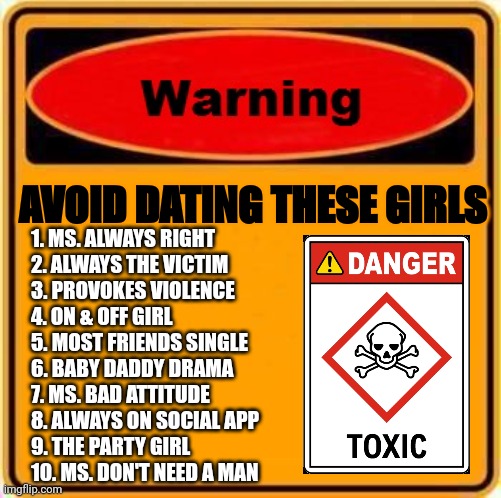 Girls to avoid | AVOID DATING THESE GIRLS; 1. MS. ALWAYS RIGHT

2. ALWAYS THE VICTIM

3. PROVOKES VIOLENCE

4. ON & OFF GIRL

5. MOST FRIENDS SINGLE

6. BABY DADDY DRAMA

7. MS. BAD ATTITUDE

8. ALWAYS ON SOCIAL APP

9. THE PARTY GIRL

10. MS. DON'T NEED A MAN | image tagged in memes,warning sign | made w/ Imgflip meme maker