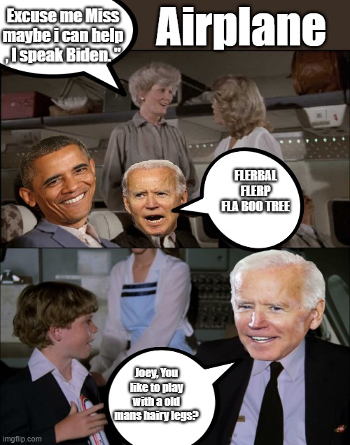 The guy is a total embarASSment to America. | Airplane; Excuse me Miss maybe i can help , I speak Biden. "; FLERBAL FLERP FLA BOO TREE; Joey, You like to play with a old mans hairy legs? | image tagged in democrats,traitors,psychopaths and serial killers | made w/ Imgflip meme maker