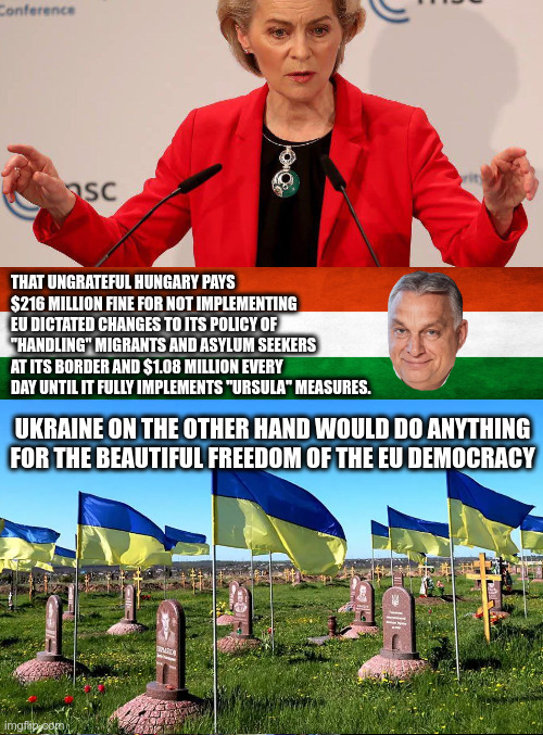 THAT UNGRATEFUL HUNGARY PAYS $216 MILLION FINE FOR NOT IMPLEMENTING EU DICTATED CHANGES TO ITS POLICY OF "HANDLING" MIGRANTS AND ASYLUM SEEKERS AT ITS BORDER AND $1.08 MILLION EVERY DAY UNTIL IT FULLY IMPLEMENTS "URSULA" MEASURES. UKRAINE ON THE OTHER HAND WOULD DO ANYTHING FOR THE BEAUTIFUL FREEDOM OF THE EU DEMOCRACY | made w/ Imgflip meme maker