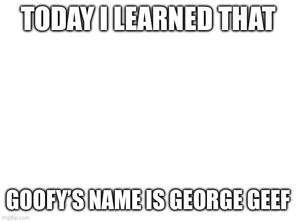 TODAY I LEARNED THAT; GOOFY’S NAME IS GEORGE GEEF | made w/ Imgflip meme maker