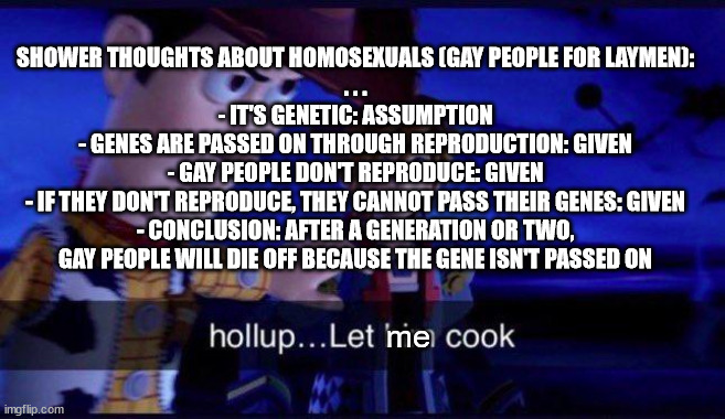 DEEP shower thoughts | SHOWER THOUGHTS ABOUT HOMOSEXUALS (GAY PEOPLE FOR LAYMEN):
. . .
- IT'S GENETIC: ASSUMPTION
- GENES ARE PASSED ON THROUGH REPRODUCTION: GIVEN
- GAY PEOPLE DON'T REPRODUCE: GIVEN
- IF THEY DON'T REPRODUCE, THEY CANNOT PASS THEIR GENES: GIVEN
- CONCLUSION: AFTER A GENERATION OR TWO, GAY PEOPLE WILL DIE OFF BECAUSE THE GENE ISN'T PASSED ON; me | image tagged in hollup let him cook | made w/ Imgflip meme maker