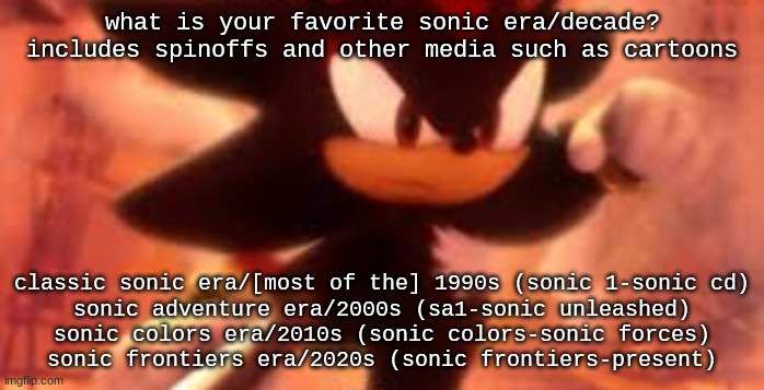 my ranking in the comments | what is your favorite sonic era/decade? includes spinoffs and other media such as cartoons; classic sonic era/[most of the] 1990s (sonic 1-sonic cd)
sonic adventure era/2000s (sa1-sonic unleashed)
sonic colors era/2010s (sonic colors-sonic forces)
sonic frontiers era/2020s (sonic frontiers-present) | image tagged in shadow punch | made w/ Imgflip meme maker