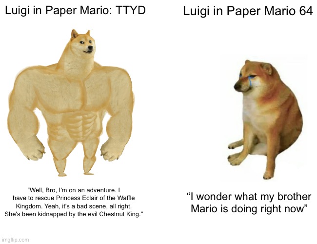 Luigi… you’re better than that… | Luigi in Paper Mario: TTYD; Luigi in Paper Mario 64; “Well, Bro, I'm on an adventure. I have to rescue Princess Eclair of the Waffle Kingdom. Yeah, it's a bad scene, all right. She's been kidnapped by the evil Chestnut King."; “I wonder what my brother Mario is doing right now” | image tagged in memes,buff doge vs cheems | made w/ Imgflip meme maker