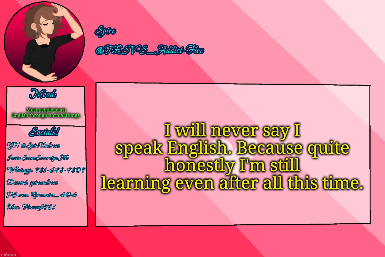 TESV-S_Addict-Five announcement template | I will never say I speak English. Because quite honestly I'm still learning even after all this time. Most people learn English through normal things. | image tagged in tesv-s_addict-five announcement template | made w/ Imgflip meme maker