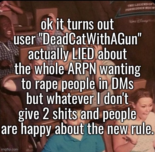 [META] Little update on the whole ARPN bullshit. | ok it turns out user "DeadCatWithAGun" actually LIED about the whole ARPN wanting to rape people in DMs but whatever I don't give 2 shits and people are happy about the new rule. | made w/ Imgflip meme maker