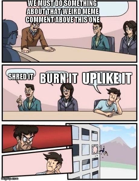Boardroom Meeting Suggestion Meme | WE MUST DO SOMETHING ABOUT THAT WEIRD MEME COMMENT ABOVE THIS ONE SHRED IT BURN IT UPLIKE IT | image tagged in memes,boardroom meeting suggestion | made w/ Imgflip meme maker