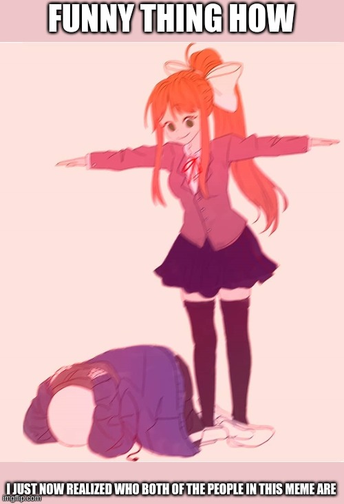 smh | FUNNY THING HOW; I JUST NOW REALIZED WHO BOTH OF THE PEOPLE IN THIS MEME ARE | image tagged in monika t pose | made w/ Imgflip meme maker