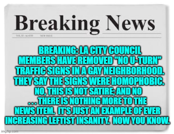 Insanity is as insanity does; and good God do leftists do it! | BREAKING: LA CITY COUNCIL MEMBERS HAVE REMOVED "NO U-TURN" TRAFFIC SIGNS IN A GAY NEIGHBORHOOD. THEY SAY THE SIGNS WERE HOMOPHOBIC. NO, THIS IS NOT SATIRE; AND NO . . . THERE IS NOTHING MORE TO THE NEWS ITEM.  IT'S JUST AN EXAMPLE OF EVER INCREASING LEFTIST INSANITY.  NOW YOU KNOW. | image tagged in breaking news | made w/ Imgflip meme maker