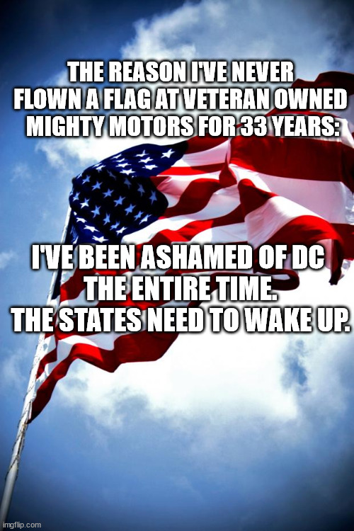 I DON'T CARE ANYMORE, GOD BLESS THE CHRISTIAN U.S. | THE REASON I'VE NEVER FLOWN A FLAG AT VETERAN OWNED
 MIGHTY MOTORS FOR 33 YEARS:; I'VE BEEN ASHAMED OF DC 
THE ENTIRE TIME.
THE STATES NEED TO WAKE UP. | image tagged in memes,flags,the scroll of truth,american flag | made w/ Imgflip meme maker