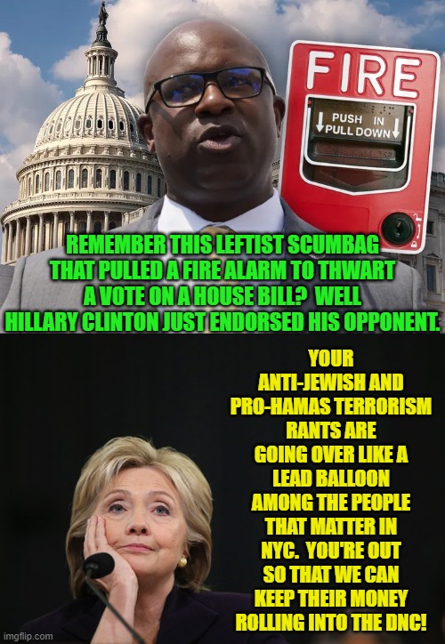 I'm surprised to be saying this, but Way to go Hillary! | YOUR ANTI-JEWISH AND PRO-HAMAS TERRORISM RANTS ARE GOING OVER LIKE A LEAD BALLOON AMONG THE PEOPLE THAT MATTER IN NYC.  YOU'RE OUT SO THAT WE CAN KEEP THEIR MONEY ROLLING INTO THE DNC! REMEMBER THIS LEFTIST SCUMBAG THAT PULLED A FIRE ALARM TO THWART A VOTE ON A HOUSE BILL?  WELL HILLARY CLINTON JUST ENDORSED HIS OPPONENT. | image tagged in yep | made w/ Imgflip meme maker