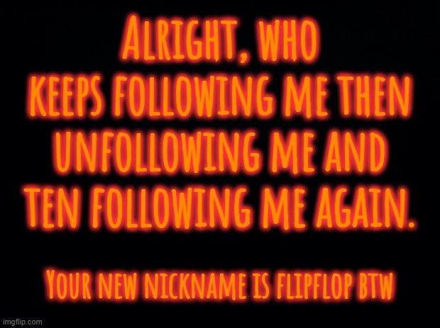 Did you go out to the shop for milk? | Alright, who keeps following me then unfollowing me and ten following me again. Your new nickname is flipflop btw | image tagged in black background | made w/ Imgflip meme maker