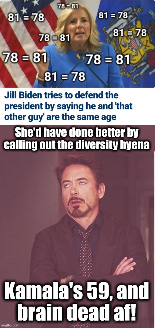 Dr. Jill takes a try at math | She'd have done better by calling out the diversity hyena; Kamala's 59, and
brain dead af! | image tagged in memes,face you make robert downey jr,joe biden,dementia,confused math lady,jill biden | made w/ Imgflip meme maker