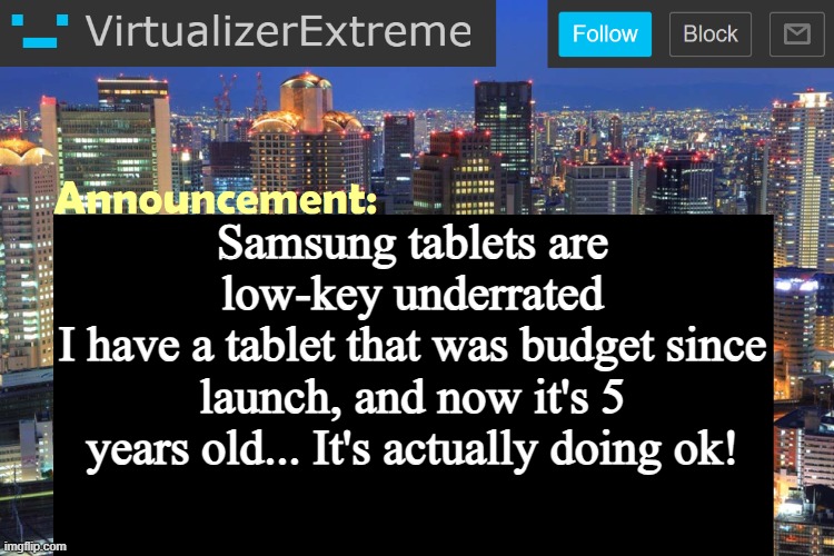 Now it can be a bit slow at times... but it's actually ok for a 5 yr old budget model | Samsung tablets are low-key underrated
I have a tablet that was budget since launch, and now it's 5 years old... It's actually doing ok! | image tagged in virtualizer updated announcement | made w/ Imgflip meme maker