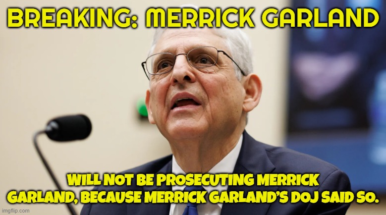 No one is above the law Trump administration was sent to prison for this! | BREAKING: MERRICK GARLAND; WILL NOT BE PROSECUTING MERRICK GARLAND, BECAUSE MERRICK GARLAND’S DOJ SAID SO. | image tagged in government corruption,joe biden,biden,fjb,maga,make america great again | made w/ Imgflip meme maker