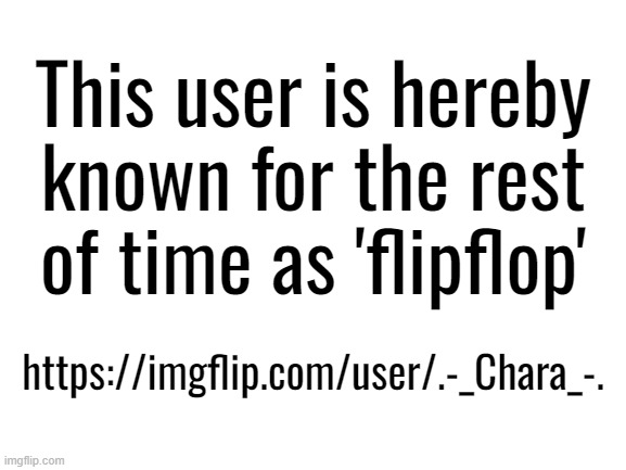 Flipidy flippy flop, flipfliop. | This user is hereby known for the rest of time as 'flipflop'; https://imgflip.com/user/.-_Chara_-. | image tagged in blank white template,flipflop | made w/ Imgflip meme maker