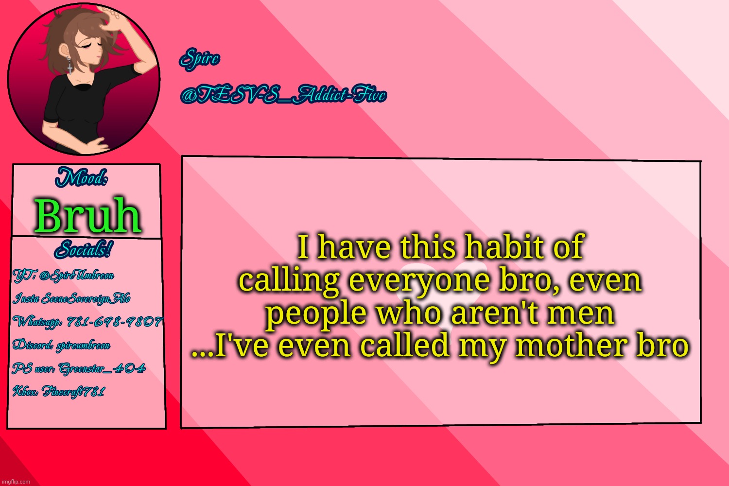 . | I have this habit of calling everyone bro, even people who aren't men
...I've even called my mother bro; Bruh | image tagged in tesv-s_addict-five announcement template | made w/ Imgflip meme maker
