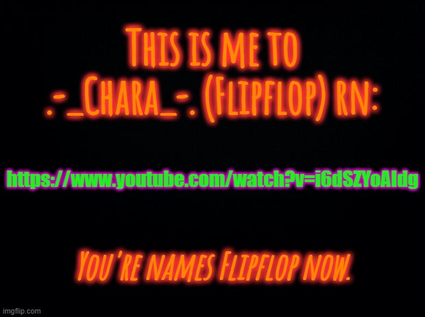 Hi Flipflop! https://www.youtube.com/watch?v=i6dSZYoAIdg | This is me to .-_Chara_-. (Flipflop) rn:; https://www.youtube.com/watch?v=i6dSZYoAIdg; You're names Flipflop now. | image tagged in black background | made w/ Imgflip meme maker