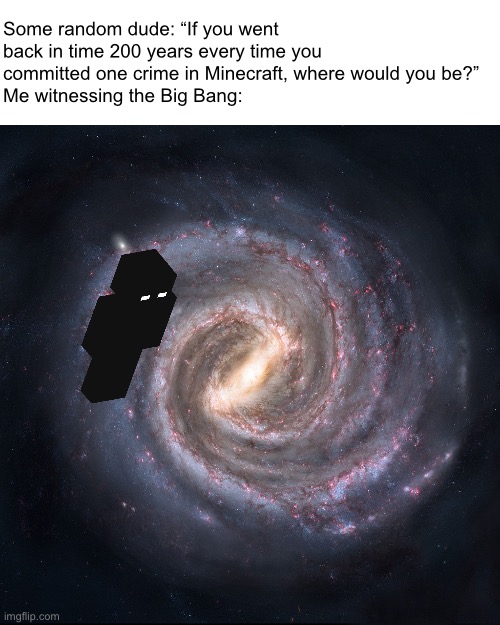 A highly NSFW meme I came across on YouTube, made SFW and related to Minecraft. | Some random dude: “If you went back in time 200 years every time you committed one crime in Minecraft, where would you be?”
Me witnessing the Big Bang: | image tagged in the milky way galaxy,minecraft,big bang,sfw | made w/ Imgflip meme maker