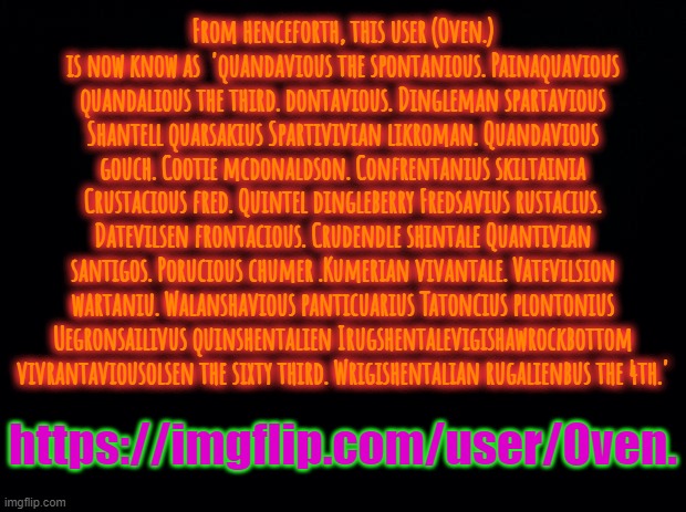 Black background | From henceforth, this user (Oven.) is now know as  'quandavious the spontanious. Painaquavious quandalious the third. dontavious. Dingleman spartavious Shantell quarsakius Spartivivian likroman. Quandavious gouch. Cootie mcdonaldson. Confrentanius skiltainia Crustacious fred. Quintel dingleberry Fredsavius rustacius. Datevilsen frontacious. Crudendle shintale Quantivian santigos. Porucious chumer .Kumerian vivantale. Vatevilsion wartaniu. Walanshavious panticuarius Tatoncius plontonius Uegronsailivus quinshentalien Irugshentalevigishawrockbottom vivrantaviousolsen the sixty third. Wrigishentalian rugalienbus the 4th.'; https://imgflip.com/user/Oven. | image tagged in black background | made w/ Imgflip meme maker