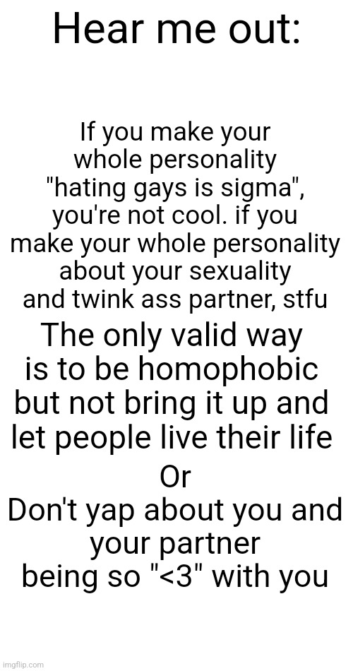 Just a rant I made | Hear me out:; If you make your whole personality "hating gays is sigma", you're not cool. if you make your whole personality about your sexuality and twink ass partner, stfu; The only valid way is to be homophobic but not bring it up and let people live their life; Or
Don't yap about you and your partner being so "<3" with you | made w/ Imgflip meme maker