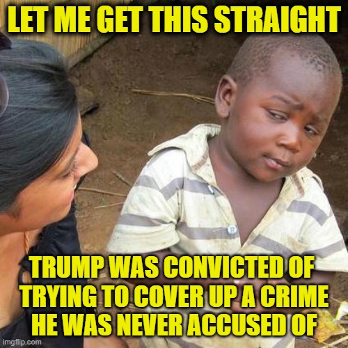 More Leftist Logic | LET ME GET THIS STRAIGHT; TRUMP WAS CONVICTED OF 
TRYING TO COVER UP A CRIME
HE WAS NEVER ACCUSED OF | image tagged in memes,third world skeptical kid,donald trump | made w/ Imgflip meme maker