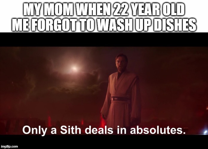 God a lot of parents are always like this on the days | MY MOM WHEN 22 YEAR OLD ME FORGOT TO WASH UP DISHES | image tagged in only a sith deals in absolutes,scumbag parents,dank,memes,relatable | made w/ Imgflip meme maker