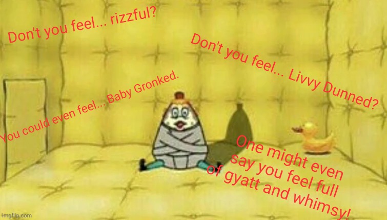 this shit has been plaguing my mind help help help help help help help help help help help help help help help help help help he | Don't you feel... rizzful? Don't you feel... Livvy Dunned? You could even feel... Baby Gronked. One might even say you feel full
of gyatt and whimsy! | image tagged in mrs puff confinement | made w/ Imgflip meme maker