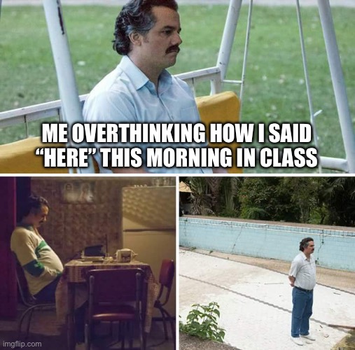 It happens all the time | ME OVERTHINKING HOW I SAID “HERE” THIS MORNING IN CLASS | image tagged in memes,sad pablo escobar,funny memes,tired,relatable memes | made w/ Imgflip meme maker