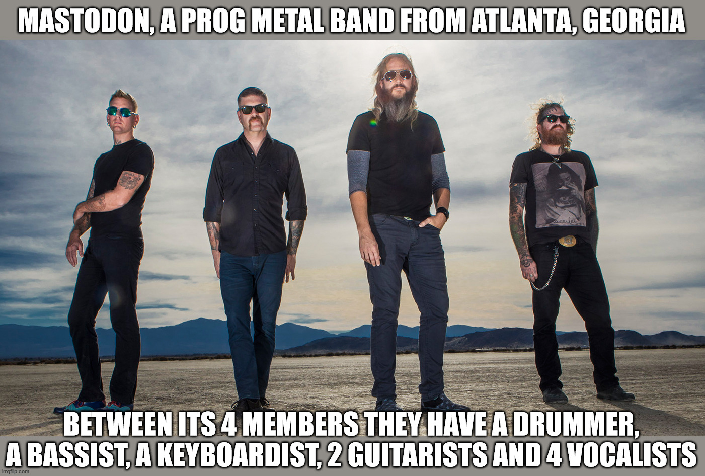 Part 1 in a series | MASTODON, A PROG METAL BAND FROM ATLANTA, GEORGIA; BETWEEN ITS 4 MEMBERS THEY HAVE A DRUMMER, A BASSIST, A KEYBOARDIST, 2 GUITARISTS AND 4 VOCALISTS | image tagged in metal | made w/ Imgflip meme maker