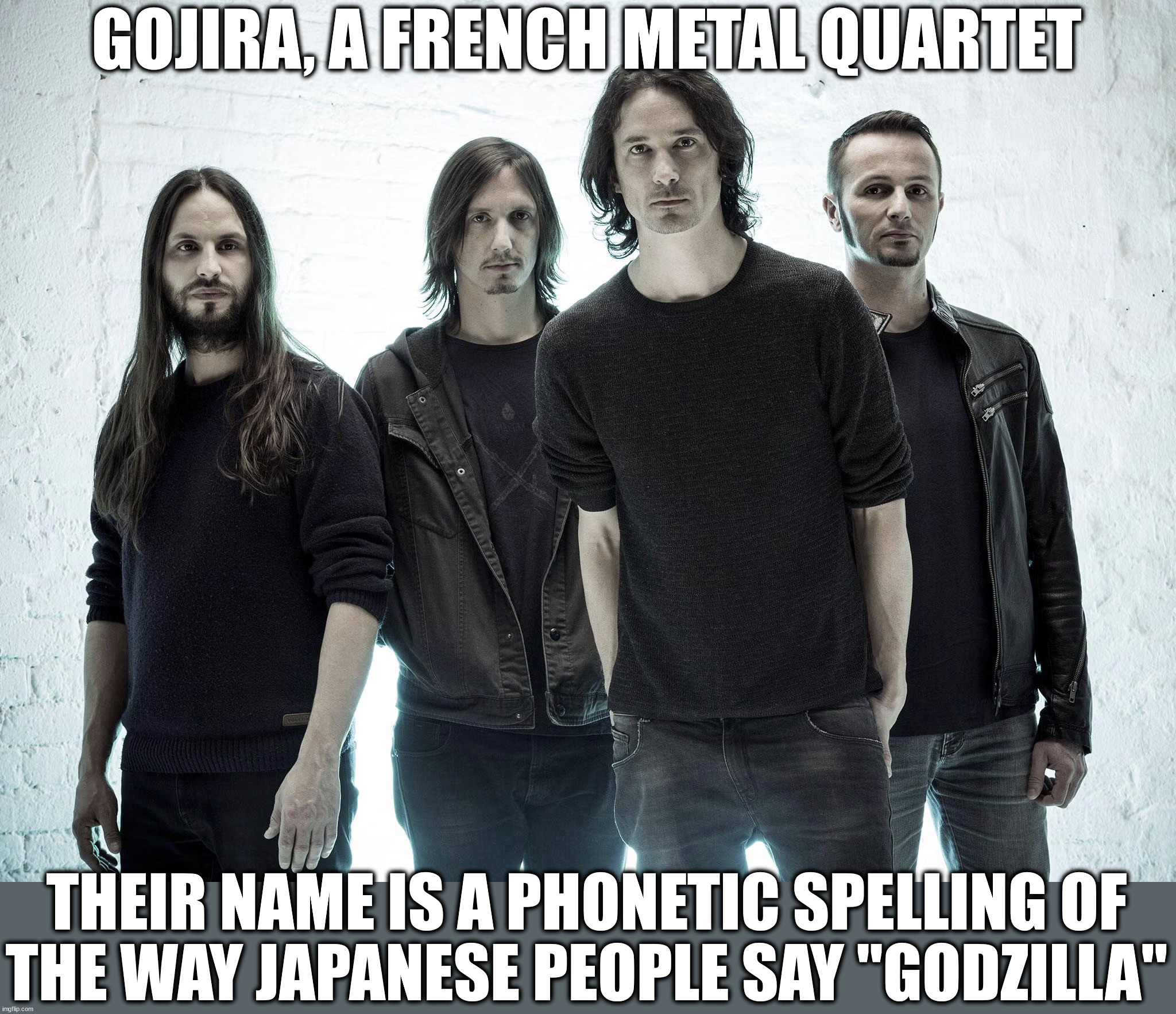 Part 2 in a series | GOJIRA, A FRENCH METAL QUARTET; THEIR NAME IS A PHONETIC SPELLING OF
THE WAY JAPANESE PEOPLE SAY "GODZILLA" | image tagged in metal | made w/ Imgflip meme maker