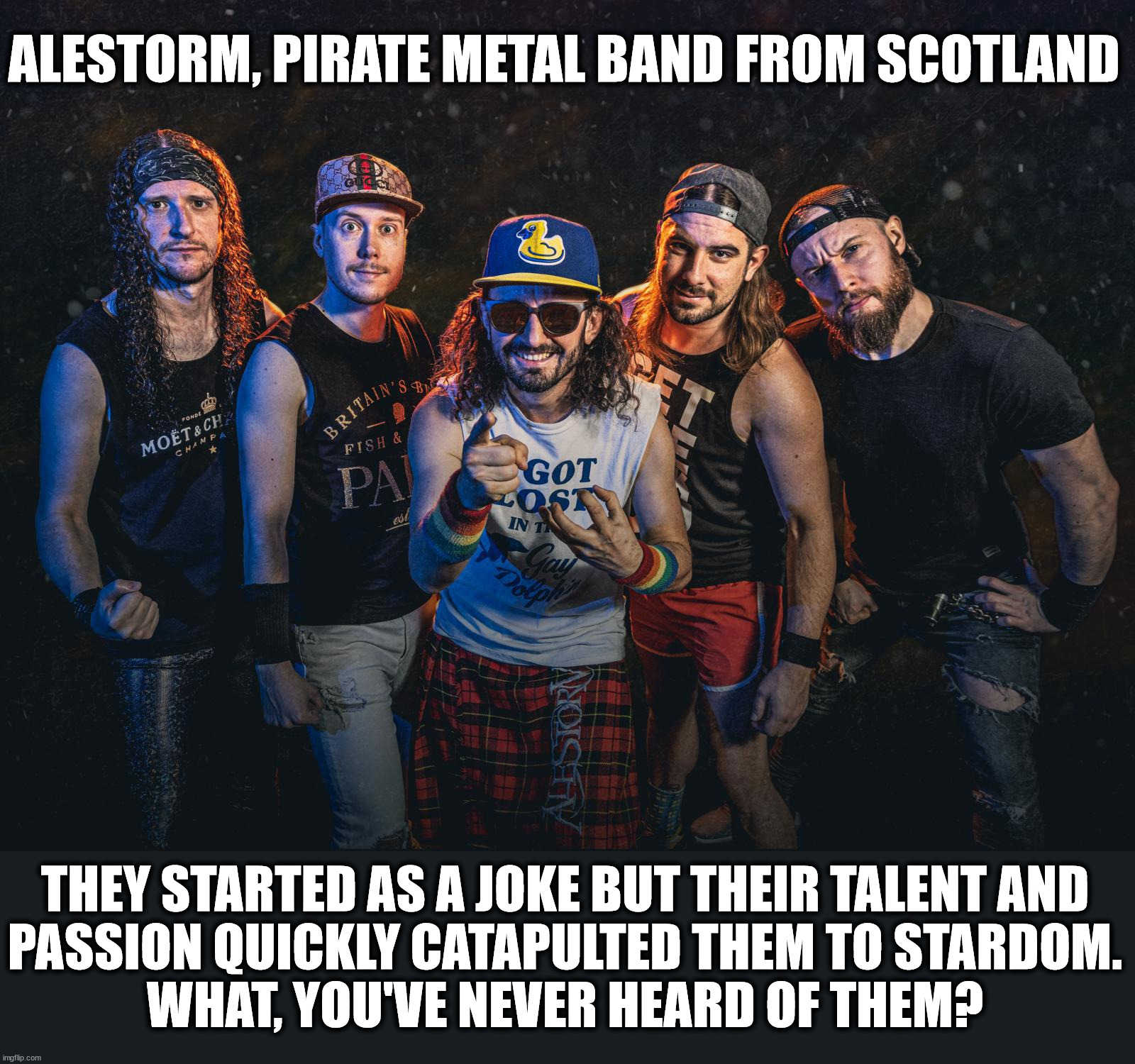 Part 3 in a series | ALESTORM, PIRATE METAL BAND FROM SCOTLAND; THEY STARTED AS A JOKE BUT THEIR TALENT AND
PASSION QUICKLY CATAPULTED THEM TO STARDOM.
WHAT, YOU'VE NEVER HEARD OF THEM? | image tagged in metal | made w/ Imgflip meme maker