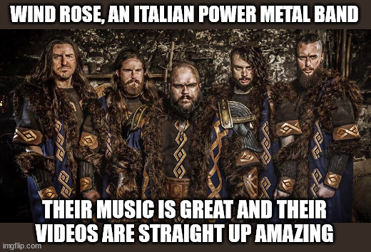 Part 7 in a series | WIND ROSE, AN ITALIAN POWER METAL BAND; THEIR MUSIC IS GREAT AND THEIR
VIDEOS ARE STRAIGHT UP AMAZING | image tagged in metal | made w/ Imgflip meme maker