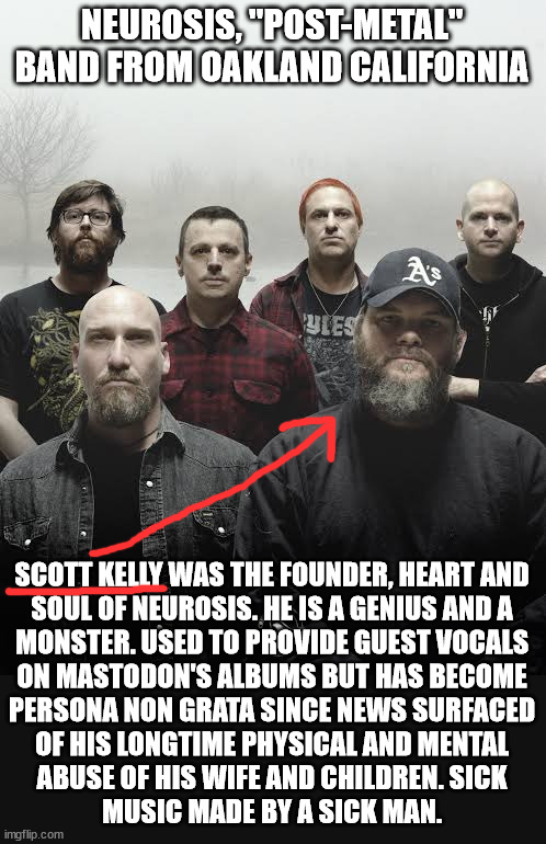 Part 8 in a series | NEUROSIS, "POST-METAL" BAND FROM OAKLAND CALIFORNIA; SCOTT KELLY WAS THE FOUNDER, HEART AND
SOUL OF NEUROSIS. HE IS A GENIUS AND A
MONSTER. USED TO PROVIDE GUEST VOCALS
ON MASTODON'S ALBUMS BUT HAS BECOME
PERSONA NON GRATA SINCE NEWS SURFACED
OF HIS LONGTIME PHYSICAL AND MENTAL
ABUSE OF HIS WIFE AND CHILDREN. SICK
MUSIC MADE BY A SICK MAN. | image tagged in metal | made w/ Imgflip meme maker