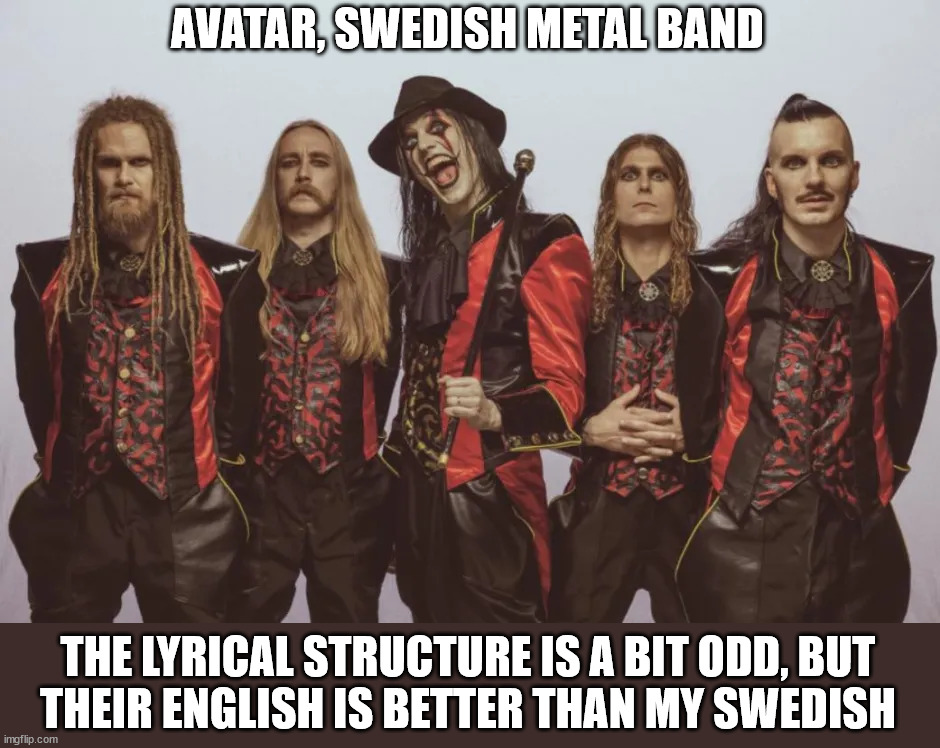 Part 12 in a series | AVATAR, SWEDISH METAL BAND; THE LYRICAL STRUCTURE IS A BIT ODD, BUT
THEIR ENGLISH IS BETTER THAN MY SWEDISH | image tagged in metal | made w/ Imgflip meme maker