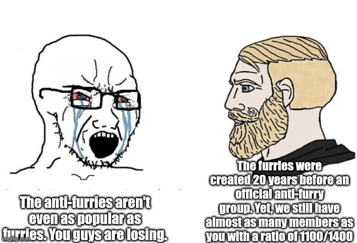 Soyboy Vs Yes Chad | The furries were created 20 years before an official anti-furry group. Yet, we still have almost as many members as you with a ratio of 1100/1400; The anti-furries aren't even as popular as furries. You guys are losing. | image tagged in soyboy vs yes chad | made w/ Imgflip meme maker