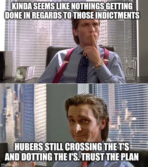 Patrick Bateman two panels | KINDA SEEMS LIKE NOTHINGS GETTING DONE IN REGARDS TO THOSE INDICTMENTS HUBERS STILL CROSSING THE T'S AND DOTTING THE I'S. TRUST THE PLAN | image tagged in patrick bateman two panels | made w/ Imgflip meme maker