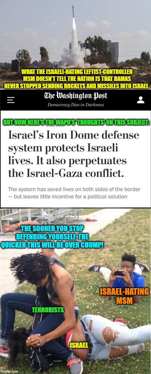 Do leftist Israeli-haters even DO . . . logic? | WHAT THE ISRAELI-HATING LEFTIST-CONTROLLED MSM DOESN'T TELL THE NATION IS THAT HAMAS NEVER STOPPED SENDING ROCKETS AND MISSILES INTO ISRAEL. BUT NOW HERE'S THE WAPO'S 'THOUGHTS' ON THIS SUBJECT:; THE SOONER YOU STOP DEFENDING YOURSELF, THE QUICKER THIS WILL BE OVER CHUMP! ISRAEL-HATING MSM; TERRORISTS; ISRAEL | image tagged in yep | made w/ Imgflip meme maker