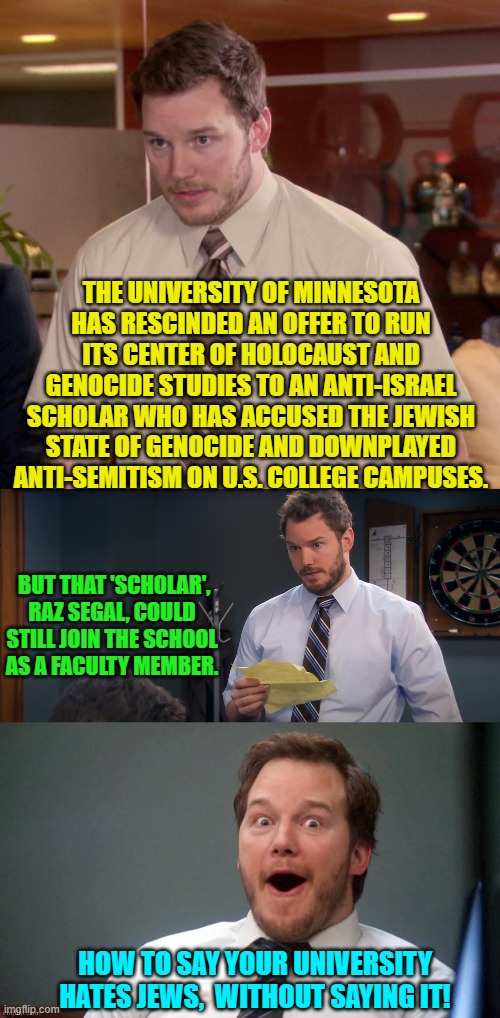 Yep . . . pretty much. | THE UNIVERSITY OF MINNESOTA HAS RESCINDED AN OFFER TO RUN ITS CENTER OF HOLOCAUST AND GENOCIDE STUDIES TO AN ANTI-ISRAEL SCHOLAR WHO HAS ACCUSED THE JEWISH STATE OF GENOCIDE AND DOWNPLAYED ANTI-SEMITISM ON U.S. COLLEGE CAMPUSES. BUT THAT 'SCHOLAR', RAZ SEGAL, COULD STILL JOIN THE SCHOOL AS A FACULTY MEMBER. HOW TO SAY YOUR UNIVERSITY HATES JEWS,  WITHOUT SAYING IT! | image tagged in afraid to ask andy | made w/ Imgflip meme maker