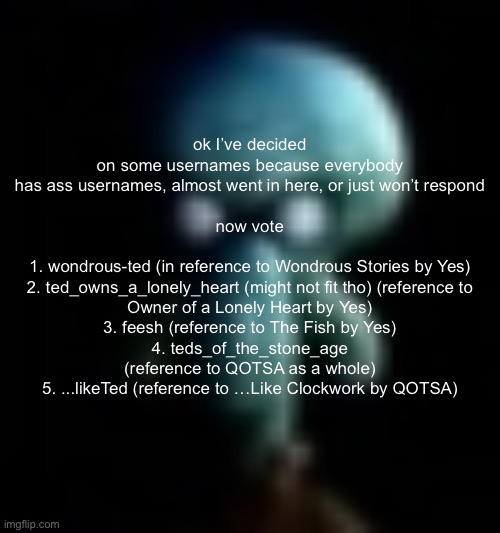 pick my next username!!!!!!!!!!!! | ok I’ve decided on some usernames because everybody has ass usernames, almost went in here, or just won’t respond
 
now vote
 
1. wondrous-ted (in reference to Wondrous Stories by Yes)
2. ted_owns_a_lonely_heart (might not fit tho) (reference to Owner of a Lonely Heart by Yes)
3. feesh (reference to The Fish by Yes)
4. teds_of_the_stone_age (reference to QOTSA as a whole)
5. ...likeTed (reference to …Like Clockwork by QOTSA) | image tagged in squamboard | made w/ Imgflip meme maker