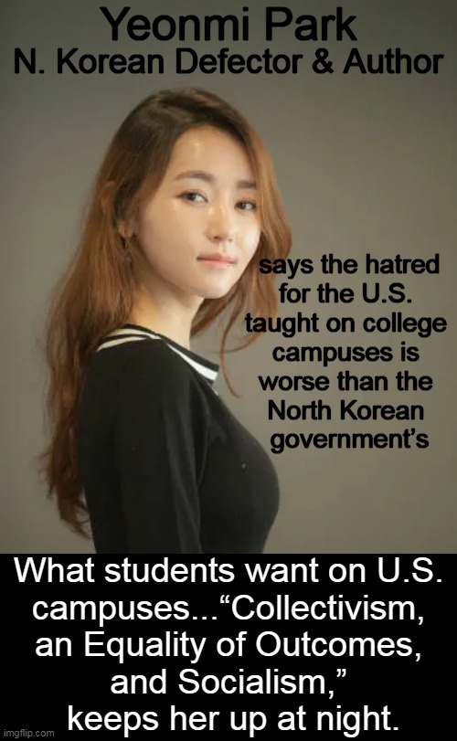 “The anti-freedom, anti-West, anti-American sentiment was so deep. Their hatred for the American constitution was even more than | Yeonmi Park; N. Korean Defector & Author; says the hatred
for the U.S. 
taught on college 
campuses is 
worse than the 
North Korean 
government’s; What students want on U.S. 
campuses...“Collectivism, 
an Equality of Outcomes, 
and Socialism,” 
keeps her up at night. | image tagged in politics,yeonmi park,higher education,hatred,socialism,north korea | made w/ Imgflip meme maker