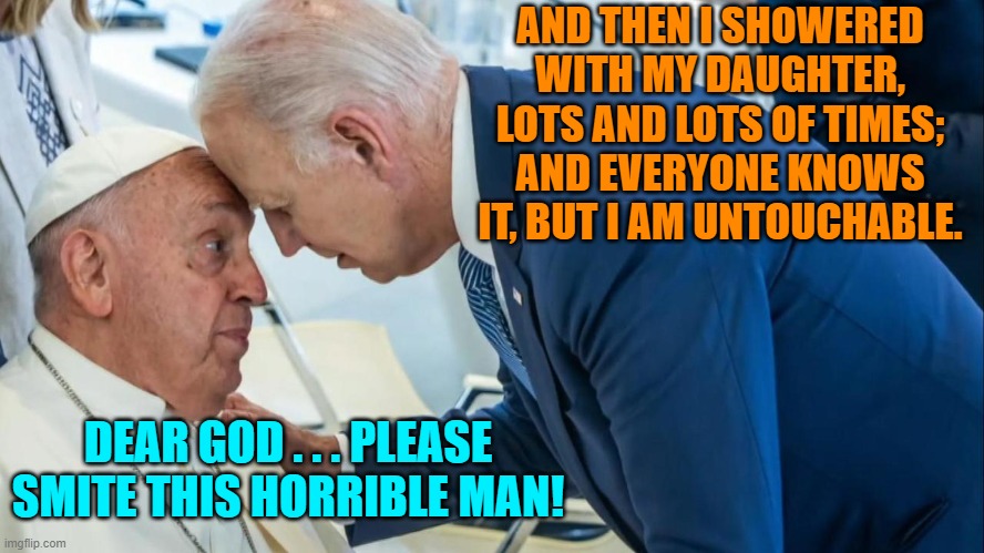 Yep, on occasion a Pope will have such thoughts. | AND THEN I SHOWERED WITH MY DAUGHTER, LOTS AND LOTS OF TIMES; AND EVERYONE KNOWS IT, BUT I AM UNTOUCHABLE. DEAR GOD . . . PLEASE SMITE THIS HORRIBLE MAN! | image tagged in biden and the pope | made w/ Imgflip meme maker