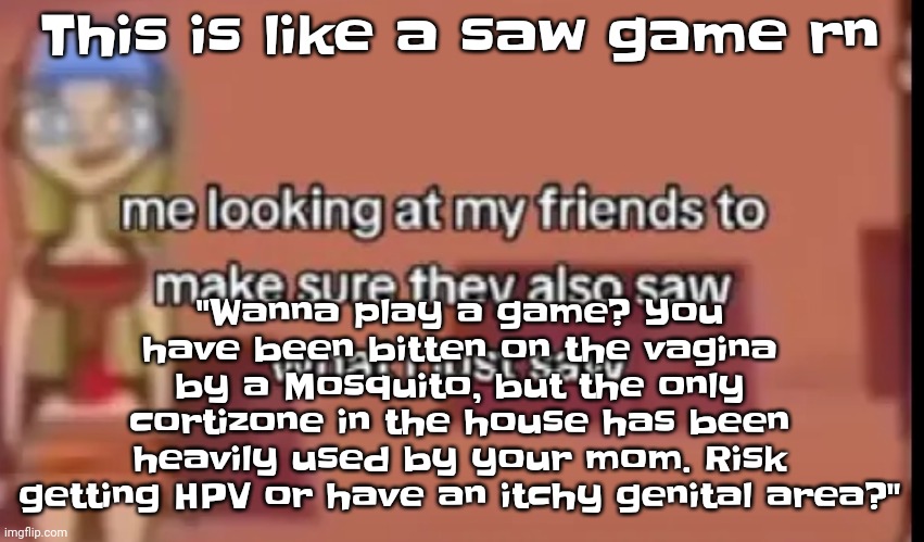 AAAAA | This is like a saw game rn; "Wanna play a game? You have been bitten on the vag​ina by a Mosquito, but the only cortizone in the house has been heavily used by your mom. Risk getting HPV or have an itchy genital area?" | image tagged in scare | made w/ Imgflip meme maker