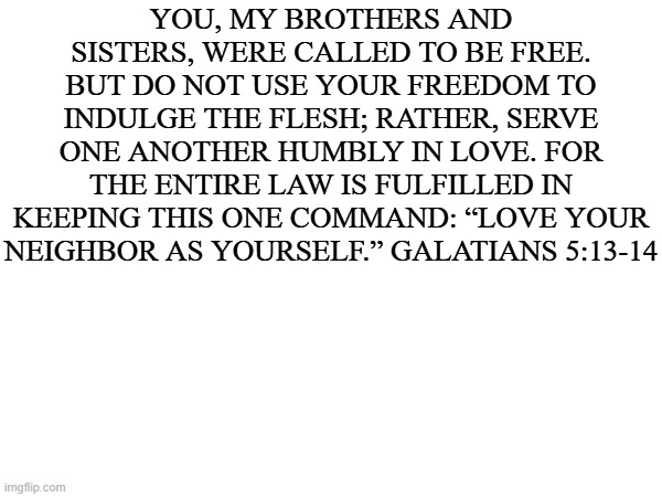 good words | YOU, MY BROTHERS AND SISTERS, WERE CALLED TO BE FREE. BUT DO NOT USE YOUR FREEDOM TO INDULGE THE FLESH; RATHER, SERVE ONE ANOTHER HUMBLY IN LOVE. FOR THE ENTIRE LAW IS FULFILLED IN KEEPING THIS ONE COMMAND: “LOVE YOUR NEIGHBOR AS YOURSELF.” GALATIANS 5:13-14 | made w/ Imgflip meme maker