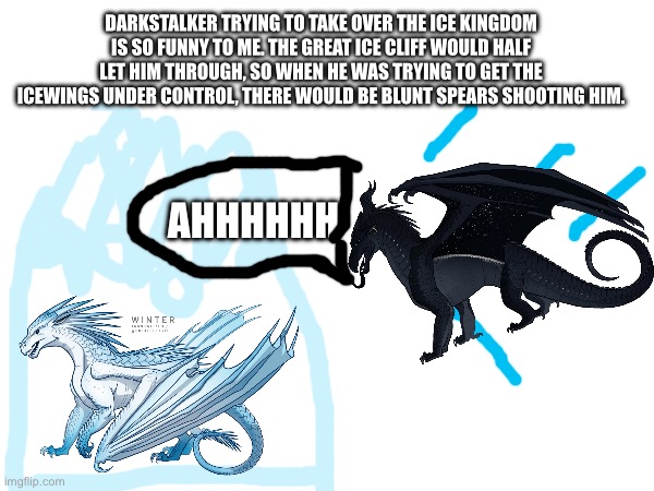 Seriously though | DARKSTALKER TRYING TO TAKE OVER THE ICE KINGDOM IS SO FUNNY TO ME. THE GREAT ICE CLIFF WOULD HALF LET HIM THROUGH, SO WHEN HE WAS TRYING TO GET THE ICEWINGS UNDER CONTROL, THERE WOULD BE BLUNT SPEARS SHOOTING HIM. AHHHHHH | image tagged in dragons,funny | made w/ Imgflip meme maker