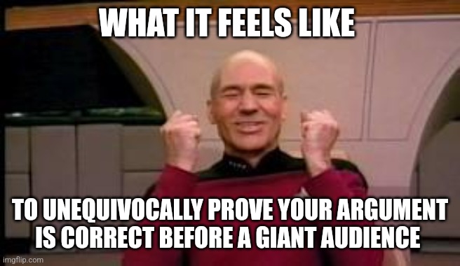 My argument is correct | WHAT IT FEELS LIKE; TO UNEQUIVOCALLY PROVE YOUR ARGUMENT IS CORRECT BEFORE A GIANT AUDIENCE | image tagged in happy picard,jpfan102504,relatable | made w/ Imgflip meme maker