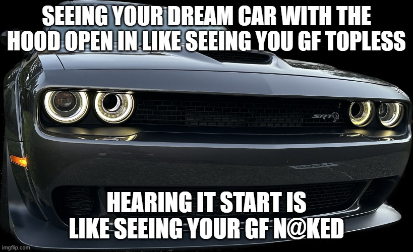 Hellcat | SEEING YOUR DREAM CAR WITH THE HOOD OPEN IN LIKE SEEING YOU GF TOPLESS; HEARING IT START IS LIKE SEEING YOUR GF N@KED | image tagged in hellcat | made w/ Imgflip meme maker