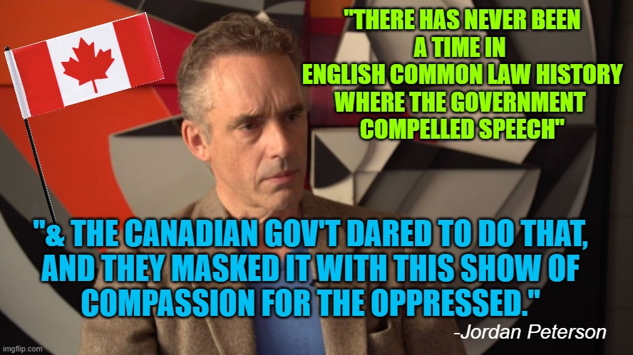 FREE SPEECH & English Common Law | "THERE HAS NEVER BEEN
A TIME IN 
ENGLISH COMMON LAW HISTORY
WHERE THE GOVERNMENT 
COMPELLED SPEECH"; "& THE CANADIAN GOV'T DARED TO DO THAT,
AND THEY MASKED IT WITH THIS SHOW OF
COMPASSION FOR THE OPPRESSED."; -Jordan Peterson | image tagged in jordan peterson,oh canada,usa,united kingdom,marxism,globalism | made w/ Imgflip meme maker