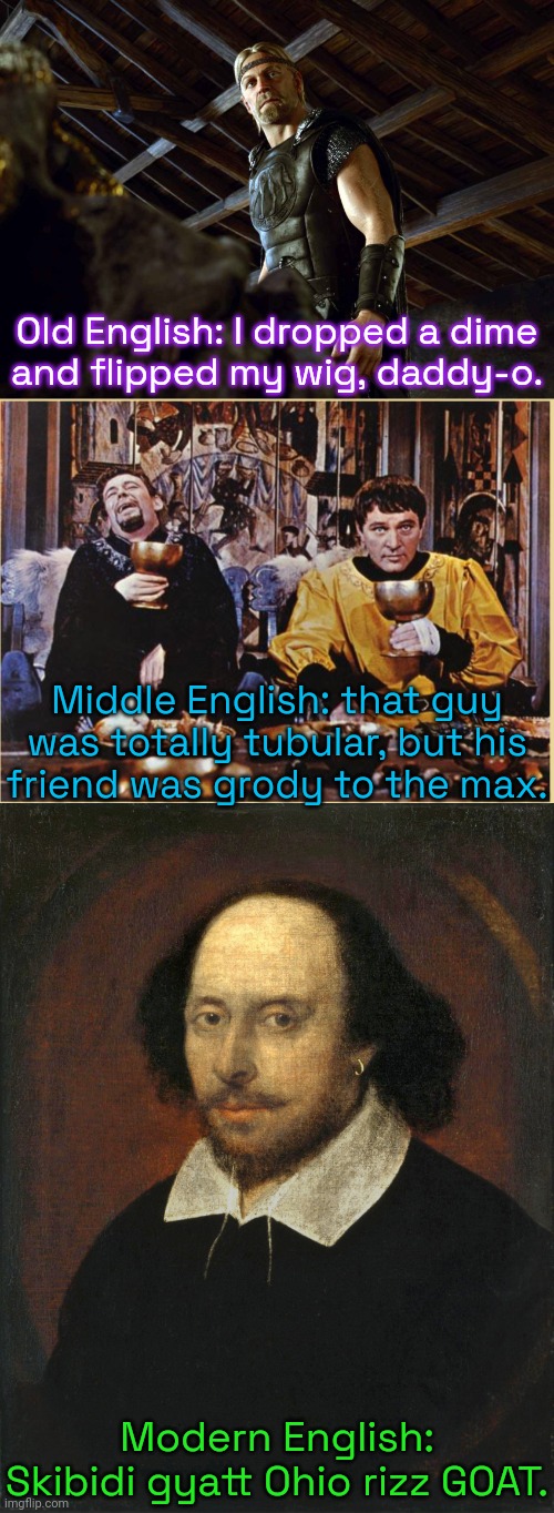 Slang to annoy older people with. | Old English: I dropped a dime
and flipped my wig, daddy-o. Middle English: that guy was totally tubular, but his
friend was grody to the max. Modern English: Skibidi gyatt Ohio rizz GOAT. | image tagged in beowulf,canterbury tales feast,shakespeare portrait,baby boomers,generation x,kids today | made w/ Imgflip meme maker